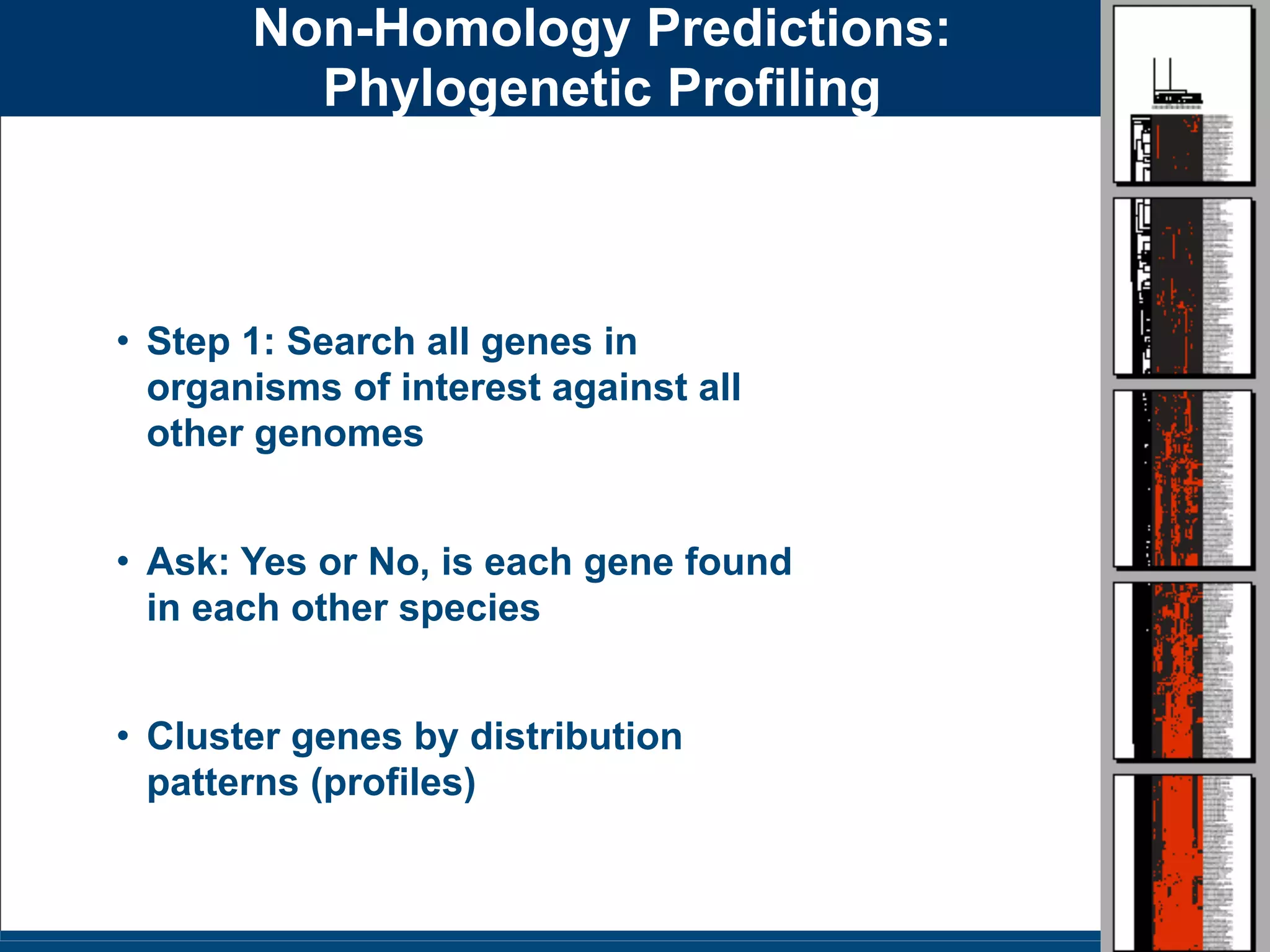Slides for UC Davis EVE161 Course Taught by Jonathan Eisen Winter 2014
Non-Homology Predictions:
Phylogenetic Profiling
• Step 1: Search all genes in
organisms of interest against all
other genomes
• Ask: Yes or No, is each gene found
in each other species
• Cluster genes by distribution
patterns (profiles)
 