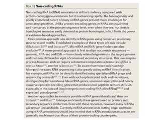 For instance
most likely c
untranslated
transcripts (B
gene predict
such as codo
exon length
regions and
Most gene pr
eter files that
genomes, su
nogaster, Ar
However, un
to an organis
are available,
the genome t
organisms c
codon usage
Given eno
tivity of ab in
However, th
structures is
important to
existing, hig
perfect geno
produce high
sets are rarel
In princi
Box 3 | Non-coding RNAs
Non-coding RNA (ncRNA) annotation is still in its infancy compared with
protein-coding gene annotation, but it is advancing rapidly. The heterogeneity and
poorly conserved nature of many ncRNA genes present major challenges for
annotation pipelines. Unlike protein-encoding genes, ncRNAs are usually not
well-conserved at the primary sequence level; even when they are, nucleotide
homologies are not as easily detected as protein homologies, which limits the power
of evidence-based approaches.
One common approach is to identify ncRNA genes using conserved secondary
structures and motifs. Established examples of these types of tools include
tRNAscan-SE118
and Snoscan119
. MicroRNA (miRNA) gene finders are also
available120
. A more general approach is first to align nucleotide sequences —
genomic, RNA-seq and ESTs — from closely related organisms to the target genome
and then search these for signs of conserved secondary structures. This is a complex
process, however, and can require substantial computational resources; qRNA is
one such tool121
, another is StemLoc122
. Be aware that these tools have high
false-positive rates. RNA sequencing is also greatly aiding ncRNA identification.
For example, miRNAs can be directly identified using specialized RNA preps and
sequencing protocols123,124
. Even with such sophisticated tools and techniques,
distinguishing between bona fide ncRNA genes, spurious transcription and poorly
conserved protein-encoding genes that produce small peptides remains difficult,
especially in the cases of long intergenic non-coding RNAs (lincRNAs)125,126
and
expressed pseudogenes127,128
.
Another approach is to annotate possible ncRNA genes liberally and then use
Infernal129
and Rfam114
to triage and classify these genes based on primary and
secondary sequence similarities. Even with these resources, however, many ncRNAs
will remain unclassifiable. Currently, ncRNA annotation is cutting edge, and those
using ncRNA annotations should bear in mind that ncRNA annotation accuracies are
generally much lower than those of their protein-coding counterparts.
 