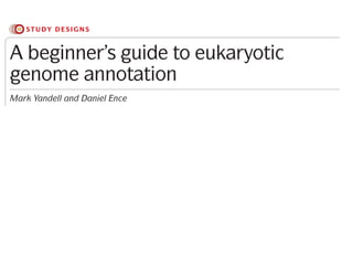 Sequencing costs have fallen so dramatically that a sin-
gle laboratory can now afford to sequence large, even
human-sized, genomes. Ironically, although sequencing
has become easy, in many ways, genome annotation has
become more challenging. Several factors are respon-
sible for this. First, the shorter read lengths of second-
with some basic UNIX skills, ‘do-it-yourself’ genome
annotation projects are quite feasible using present-
day tools. Here we provide an overview of the eukary-
otic genome annotation process, describe the available
toolsets and outline some best-practice approaches.
A beginner’s guide to eukaryotic
genome annotation
Mark Yandell and Daniel Ence
Abstract | The falling cost of genome sequencing is having a marked impact on the
research community with respect to which genomes are sequenced and how and where
they are annotated. Genome annotation projects have generally become small-scale
affairs that are often carried out by an individual laboratory. Although annotating
a eukaryotic genome assembly is now within the reach of non-experts, it remains a
challenging task. Here we provide an overview of the genome annotation process and
the available tools and describe some best-practice approaches.
STUDY DESIGNS
 