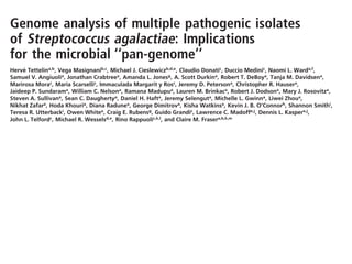 Genome analysis of multiple pathogenic isolates
of Streptococcus agalactiae: Implications
for the microbial ‘‘pan-genome’’
Herve´ Tettelina,b, Vega Masignanib,c, Michael J. Cieslewiczb,d,e, Claudio Donatic, Duccio Medinic, Naomi L. Warda,f,
Samuel V. Angiuolia, Jonathan Crabtreea, Amanda L. Jonesg, A. Scott Durkina, Robert T. DeBoya, Tanja M. Davidsena,
Marirosa Morac
, Maria Scarsellic
, Immaculada Margarit y Rosc
, Jeremy D. Petersona
, Christopher R. Hausera
,
Jaideep P. Sundarama, William C. Nelsona, Ramana Madupua, Lauren M. Brinkaca, Robert J. Dodsona, Mary J. Rosovitza,
Steven A. Sullivana, Sean C. Daughertya, Daniel H. Hafta, Jeremy Selenguta, Michelle L. Gwinna, Liwei Zhoua,
Nikhat Zafara, Hoda Khouria, Diana Radunea, George Dimitrova, Kisha Watkinsa, Kevin J. B. O’Connorh, Shannon Smithi,
Teresa R. Utterbacki
, Owen Whitea
, Craig E. Rubensg
, Guido Grandic
, Lawrence C. Madoffe,j
, Dennis L. Kaspere,j
,
John L. Telfordc, Michael R. Wesselsd,e, Rino Rappuolic,k,l, and Claire M. Frasera,b,k,m
aInstitute for Genomic Research, 9712 Medical Center Drive, Rockville, MD 20850; cChiron Vaccines, Via Fiorentina 1, 53100 Siena, Italy; dDivision
of Infectious Diseases, Children’s Hospital, 300 Longwood Avenue, Boston, MA 02115; eHarvard Medical School, Boston, MA 02115; fCenter of Marine
Biotechnology, University of Maryland Biotechnology Institute, 701 East Pratt Street, Baltimore, MD 21202; gChildren’s Hospital and Regional Medical
Center, 307 Westlake Avenue N, Seattle, WA 98109; hThe Johns Hopkins University, 3400 North Charles Street, Baltimore, MD 21218; iJ. Craig Venter
Institute, 5 Research Place, Rockville, MD 20850; jChanning Laboratory, Brigham and Women’s Hospital, 181 Longwood Avenue, Boston, MA 02115;
and mGeorge Washington University Medical Center, 2300 Eye Street NW, Washington, DC 20037
Contributed by Rino Rappuoli, August 5, 2005
The development of efﬁcient and inexpensive genome sequencing
methods has revolutionized the study of human bacterial patho-
gens and improved vaccine design. Unfortunately, the sequence of
a single genome does not reﬂect how genetic variability drives
pathogenesis within a bacterial species and also limits genome-
wide screens for vaccine candidates or for antimicrobial targets.
We have generated the genomic sequence of six strains represent-
ing the ﬁve major disease-causing serotypes of Streptococcus
agalactiae, the main cause of neonatal infection in humans. Anal-
ysis of these genomes and those available in databases showed
that the S. agalactiae species can be described by a pan-genome
consisting of a core genome shared by all isolates, accounting for
Ϸ80% of any single genome, plus a dispensable genome consisting
of partially shared and strain-speciﬁc genes. Mathematical extrap-
genome sequence of the type Ia strain A909 and draft genome
sequences (8ϫ sequence coverage) of five additional strains, rep-
resenting the five major serotypes. Comparative analysis of the six
newly sequenced genomes and the two genomes already available
in the databases suggests that a bacterial species can be described
by its ‘‘pan-genome’’ (pan, from the Greek word ␲␣␯, meaning
whole), which includes a core genome containing genes present in
all strains and a dispensable genome composed of genes absent
from one or more strains and genes that are unique to each strain.
Surprisingly, unique genes were still detected after eight genomes
were sequenced, and mathematical extrapolation predicts that new
genes will still be found after sequencing many more strains. Thus,
the genomes of multiple, independent isolates are required to
understand the global complexity of bacterial species. Analysis of
 