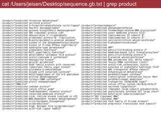 cat /Users/jeisen/Desktop/sequence.gb.txt | grep product
/product="predicted threonine dehydratase"
/product="predicted secreted protein"
/product="predicted 5-formyltetrahydrofolate cyclo-ligase"
/product="predicted Xaa-Pro aminopeptidase"
/product="predicted quinone biosynthesis monooxygenase"
/product="predicted 50S ribosomal protein L28"
/product="predicted deoxyuridine 5'-triphosphate
/product="predicted primosomal protein N' (replication
/product="predicted N-acetylmuramoyl-L-alanine amidase"
/product="predicted kinase of the phosphomethylpyrimidine
/product="predicted kinase of P-loop ATPase superfamily"
/product="predicted eukaryote-type paraoxonase"
/product="predicted alpha/beta hydrolase"
/product="predicted MutT superfamily hydrolase"
/product="predicted metallobeta lactamase fold protein"
/product="predicted acetyl-coenzyme A synthetase"
/product="predicted deoxypurine kinase"
/product="predicted poly(A) polymerase"
/product="predicted DskA family protein with conserved
/product="predicted ribokinase family sugar kinase"
/product="predicted glutamate-1-semialdehyde
/product="predicted enzyme with conserved cysteine"
/product="predicted metallopeptidase of the G-G peptidase
/product="predicted proline dehydrogenase"
/product="predicted tyrosyl-tRNA synthetase"
/product="predicted prolyl endopeptidase"
/product="tRNA-Ile"
/product="predicted unknown protein"
/product="predicted cation efflux pump"
/product="predicted TonB-dependent receptor protein"
/product="predicted conserved membrane protein"
/product="predicted LicA, choline kinase involved in LPS
/product="predicted NAD-dependent formate dehydrogenase"
/product="predicted 2-nitropropane dioxygenase"
/product="predicted oxidoreductase"
/product="predicted CsgA, Rossman fold oxidoreductase"
/product="predicted acid--CoA ligase fadD13"
/product="proteorhodopsin"
/product="predicted phosphopantetheine
/product="predicted formamidopyrimidine-DNA glycosylase"
/product="predicted outer membrane protein TolC"
/product="predicted topoisomerase IV subunit B"
/product="predicted topoisomerase IV subunit A"
/product="predicted succinylornithine aminotransferase"
/product="predicted 6-phosphofructokinase"
/product="predicted
/product="predicted ORF"
/product="predicted penicillin-binding protein 2"
/product="predicted membrane-bound lytic transglycosylase"
/product="predicted penicillin-binding protein 6
/product="predicted D-alanine aminotransferase"
/product="predicted DNA polymerase III, delta subunit"
/product="predicted leucyl-tRNA synthetase (leuS)"
/product="predicted acetyl-CoA carboxylase, biotin
/product="predicted esterase of alpha/beta hydrolase fold"
/product="predicted ABC transporter ATPase subunit"
/product="predicted dihydroxyacid dehydratase"
/product="predicted porphobilinogen synthase"
/product="predicted transcription termination factor Rho"
/product="predicted porphobilinogen deaminase"
/product="predicted transporter (ACRA/ACRE type)"
/product="predicted cation efflux system (AcrB/AcrD/AcrF
/product="predicted secreted lipoprotein"
/product="predicted ribosomal large subunit pseudouridine
/product="predicted acetolactate synthase III large chain"
/product="predicted ketol-acid reductoisomerase"
/product="16S ribosomal RNA"
/product="23S ribosomal RNA"
/product="predicted YacE family of P-loop kinases"
/product="predicted preprotein translocase secA subunit"
 