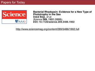 Papers for Today
DOI: 10.1126/science.289.5486.1902
, 1902 (2000);289Science
et al.Oded Béjà,
Phototrophy in the Sea
Bacterial Rhodopsin: Evidence for a New Type of
This copy is for your personal, non-commercial use only.
.clicking herecolleagues, clients, or customers by
, you can order high-quality copies forIf you wish to distribute this article to others
.herefollowing the guidelines
can be obtaPermission to republish or repurpose articles or portions of articles
(this information is current as of May 18, 2010 ):
The following resources related to this article are available online at www.scien
http://www.sciencemag.org/cgi/content/full/289/5486/1902
version of this article at:
including high-resolution figures, can be found inUpdated information and services,
found at:
crelated to this articleA list of selected additional articles on the Science W eb sites
http://www.sciencemag.org/content/289/5486/1902.full
 