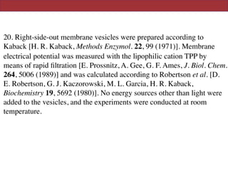 20. Right-side-out membrane vesicles were prepared according to
Kaback [H. R. Kaback, Methods Enzymol. 22, 99 (1971)]. Membrane
electrical potential was measured with the lipophilic cation TPP by
means of rapid ﬁltration [E. Prossnitz, A. Gee, G. F. Ames, J. Biol. Chem.
264, 5006 (1989)] and was calculated according to Robertson et al. [D.
E. Robertson, G. J. Kaczorowski, M. L. Garcia, H. R. Kaback,
Biochemistry 19, 5692 (1980)]. No energy sources other than light were
added to the vesicles, and the experiments were conducted at room
temperature.
 