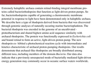 Extremely halophilic archaea contain retinal-binding integral membrane pro-
teins called bacteriorhodopsins that function as light-driven proton pumps. So
far, bacteriorhodopsins capable of generating a chemiosmotic membrane
potential in response to light have been demonstrated only in halophilic archaea.
We describe here a type of rhodopsin derived from bacteria that was discovered
through genomic analyses of naturally occuring marine bacterioplankton. The
bacterial rhodopsin was encoded in the genome of an uncultivated -
proteobacterium and shared highest amino acid sequence similarity with
archaeal rhodopsins. The protein was functionally expressed in Escherichia coli
and bound retinal to form an active, light-driven proton pump. The new
rhodopsin ex- hibited a photochemical reaction cycle with intermediates and
kinetics characteristic of archaeal proton-pumping rhodopsins. Our results
demonstrate that archaeal-like rhodopsins are broadly distributed among
different taxa, including members of the domain Bacteria. Our data also
indicate that a previously unsuspected mode of bacterially mediated light-driven
energy generation may commonly occur in oceanic surface waters worldwide.
 
