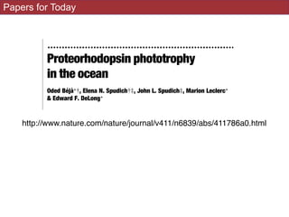 Papers for Today
Correspondence should be addressed to A.T.
(e-mail: deia@dstu.univ-montp2.fr).
.................................................................
Proteorhodopsin phototrophy
in the ocean
Oded BeÂjaÁ*², Elena N. Spudich²³, John L. Spudich³, Marion Leclerc*
& Edward F. DeLong*
* Monterey Bay Aquarium Research Institute, Moss Landing, California 95039,
USA
³ Department of Microbiology and Molecular Genetics, The University of
Texas Medical School, Houston, Texas 77030, USA
² These authors contributed equally to this work
..............................................................................................................................................
Proteorhodopsin1
, a retinal-containing integral membrane pro-
tein that functions as a light-driven proton pump, was discovered
in the genome of an uncultivated marine bacterium; however, the
prevalence, expression and genetic variability of this protein in
native marine microbial populations remain unknown. Here we
report that photoactive proteorhodopsin is present in oceanic
surface waters. We also provide evidence of an extensive family of
to that of recomb
¯ash-photolysis
existence of pro
retinal molecules
waters.
The photocyc
and, after hydro
adding all-trans
indeed derive fro
–4
–3
–2
–1
0
1
2
ΔAbsorbance(×10–3)0–3)
0
4
2
3
http://www.nature.com/nature/journal/v411/n6839/abs/411786a0.html
 