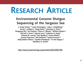 Environmental Genome Shotgun
Sequencing of the Sargasso Sea
J. Craig Venter,1
* Karin Remington,1
John F. Heidelberg,3
Aaron L. Halpern,2
Doug Rusch,2
Jonathan A. Eisen,3
Dongying Wu,3
Ian Paulsen,3
Karen E. Nelson,3
William Nelson,3
Derrick E. Fouts,3
Samuel Levy,2
Anthony H. Knap,6
Michael W. Lomas,6
Ken Nealson,5
Owen White,3
Jeremy Peterson,3
Jeff Hoffman,1
Rachel Parsons,6
Holly Baden-Tillson,1
Cynthia Pfannkoch,1
Yu-Hui Rogers,4
Hamilton O. Smith1
We have applied “whole-genome shotgun sequencing” to microbial populations
collected en masse on tangential ﬂow and impact ﬁlters from seawater samples
collected from the Sargasso Sea near Bermuda. A total of 1.045 billion base pairs
of nonredundant sequence was generated, annotated, and analyzed to elucidate
the gene content, diversity, and relative abundance of the organisms within
these environmental samples. These data are estimated to derive from at least
1800 genomic species based on sequence relatedness, including 148 previously
unknown bacterial phylotypes. We have identiﬁed over 1.2 million previously
unknown genes represented in these samples, including more than 782 new
chlorococcus, th
photosynthetic bi
Surface wate
were collected a
from three sites
February 2003. A
lected aboard the
station S” in Ma
are indicated on
S1; sampling pro
one expedition to
was extracted fro
genomic libraries
2 to 6 kb were
prepared plasmid
both ends to prov
Craig Venter Sc
nology Center on
ers (Applied Bi
Whole-genome ra
the Weatherbird II
4) produced 1.66
in length, for a tota
microbial DNA se
sequences were g
RESEARCH ARTICLE
!67
http://www.sciencemag.org/content/304/5667/66
 