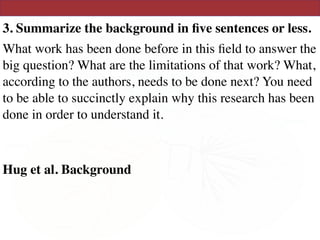 3. Summarize the background in ﬁve sentences or less.
What work has been done before in this ﬁeld to answer the
big question? What are the limitations of that work? What,
according to the authors, needs to be done next? You need
to be able to succinctly explain why this research has been
done in order to understand it.
Hug et al. Background
 