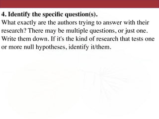 4. Identify the speciﬁc question(s). 
What exactly are the authors trying to answer with their
research? There may be multiple questions, or just one.
Write them down. If it's the kind of research that tests one
or more null hypotheses, identify it/them.
 