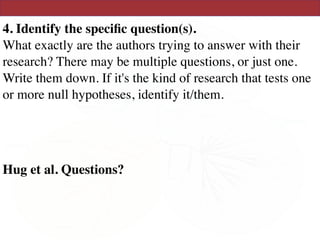 4. Identify the speciﬁc question(s). 
What exactly are the authors trying to answer with their
research? There may be multiple questions, or just one.
Write them down. If it's the kind of research that tests one
or more null hypotheses, identify it/them.
Hug et al. Questions?
 