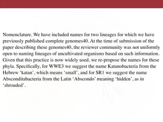 Nomenclature. We have included names for two lineages for which we have
previously published complete genomes40. At the time of submission of the
paper describing these genomes40, the reviewer community was not uniformly
open to naming lineages of uncultivated organisms based on such information.
Given that this practice is now widely used, we re-propose the names for these
phyla. Speciﬁcally, for WWE3 we suggest the name Katanobacteria from the
Hebrew ‘katan’, which means ‘small’, and for SR1 we suggest the name
Absconditabacteria from the Latin ‘Abscondo’ meaning ‘hidden’, as in
‘shrouded’.
 