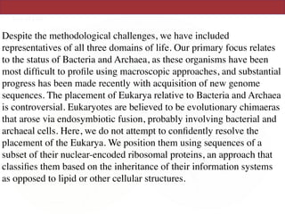 Despite the methodological challenges, we have included
representatives of all three domains of life. Our primary focus relates
to the status of Bacteria and Archaea, as these organisms have been
most difﬁcult to proﬁle using macroscopic approaches, and substantial
progress has been made recently with acquisition of new genome
sequences. The placement of Eukarya relative to Bacteria and Archaea
is controversial. Eukaryotes are believed to be evolutionary chimaeras
that arose via endosymbiotic fusion, probably involving bacterial and
archaeal cells. Here, we do not attempt to conﬁdently resolve the
placement of the Eukarya. We position them using sequences of a
subset of their nuclear-encoded ribosomal proteins, an approach that
classiﬁes them based on the inheritance of their information systems
as opposed to lipid or other cellular structures.
 