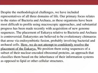 Despite the methodological challenges, we have included
representatives of all three domains of life. Our primary focus relates
to the status of Bacteria and Archaea, as these organisms have been
most difﬁcult to proﬁle using macroscopic approaches, and substantial
progress has been made recently with acquisition of new genome
sequences. The placement of Eukarya relative to Bacteria and Archaea
is controversial. Eukaryotes are believed to be evolutionary chimaeras
that arose via endosymbiotic fusion, probably involving bacterial and
archaeal cells. Here, we do not attempt to conﬁdently resolve the
placement of the Eukarya. We position them using sequences of a
subset of their nuclear-encoded ribosomal proteins, an approach that
classiﬁes them based on the inheritance of their information systems
as opposed to lipid or other cellular structures.
 
