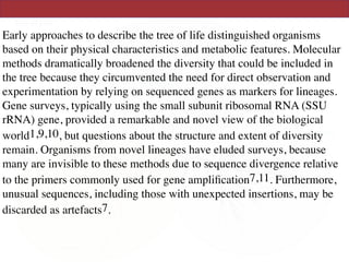 Early approaches to describe the tree of life distinguished organisms
based on their physical characteristics and metabolic features. Molecular
methods dramatically broadened the diversity that could be included in
the tree because they circumvented the need for direct observation and
experimentation by relying on sequenced genes as markers for lineages.
Gene surveys, typically using the small subunit ribosomal RNA (SSU
rRNA) gene, provided a remarkable and novel view of the biological
world1,9,10, but questions about the structure and extent of diversity
remain. Organisms from novel lineages have eluded surveys, because
many are invisible to these methods due to sequence divergence relative
to the primers commonly used for gene ampliﬁcation7,11. Furthermore,
unusual sequences, including those with unexpected insertions, may be
discarded as artefacts7.
 