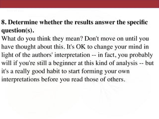 8. Determine whether the results answer the speciﬁc
question(s).  
What do you think they mean? Don't move on until you
have thought about this. It's OK to change your mind in
light of the authors' interpretation -- in fact, you probably
will if you're still a beginner at this kind of analysis -- but
it's a really good habit to start forming your own
interpretations before you read those of others.  
 
