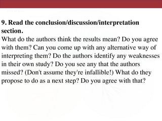 9. Read the conclusion/discussion/interpretation
section.  
What do the authors think the results mean? Do you agree
with them? Can you come up with any alternative way of
interpreting them? Do the authors identify any weaknesses
in their own study? Do you see any that the authors
missed? (Don't assume they're infallible!) What do they
propose to do as a next step? Do you agree with that?  
 