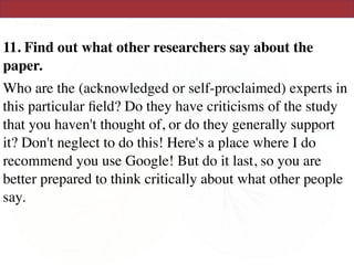 11. Find out what other researchers say about the
paper.
Who are the (acknowledged or self-proclaimed) experts in
this particular ﬁeld? Do they have criticisms of the study
that you haven't thought of, or do they generally support
it? Don't neglect to do this! Here's a place where I do
recommend you use Google! But do it last, so you are
better prepared to think critically about what other people
say.
 