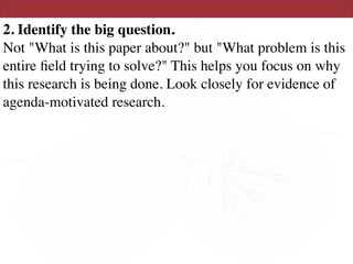 2. Identify the big question. 
Not "What is this paper about?" but "What problem is this
entire ﬁeld trying to solve?" This helps you focus on why
this research is being done. Look closely for evidence of
agenda-motivated research.
 