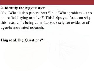 2. Identify the big question. 
Not "What is this paper about?" but "What problem is this
entire ﬁeld trying to solve?" This helps you focus on why
this research is being done. Look closely for evidence of
agenda-motivated research.
Hug et al. Big Questions?
 