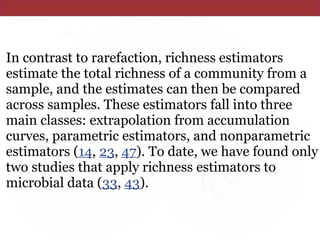 In contrast to rarefaction, richness estimators
estimate the total richness of a community from a
sample, and the estimates can then be compared
across samples. These estimators fall into three
main classes: extrapolation from accumulation
curves, parametric estimators, and nonparametric
estimators (14, 23, 47). To date, we have found only
two studies that apply richness estimators to
microbial data (33, 43).
 