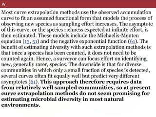 w
Most curve extrapolation methods use the observed accumulation
curve to fit an assumed functional form that models the process of
observing new species as sampling effort increases. The asymptote
of this curve, or the species richness expected at infinite effort, is
then estimated. These models include the Michaelis-Menten
equation (13, 51) and the negative exponential function (61). The
benefit of estimating diversity with such extrapolation methods is
that once a species has been counted, it does not need to be
counted again. Hence, a surveyor can focus effort on identifying
new, generally rarer, species. The downside is that for diverse
communities in which only a small fraction of species is detected,
several curves often fit equally well but predict very different
asymptotes (61). This approach therefore requires data
from relatively well sampled communities, so at present
curve extrapolation methods do not seem promising for
estimating microbial diversity in most natural
environments.
 