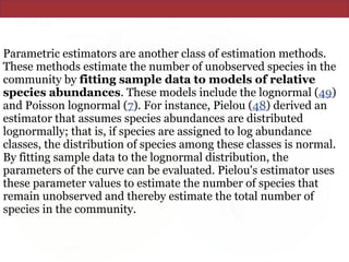 Parametric estimators are another class of estimation methods.
These methods estimate the number of unobserved species in the
community by fitting sample data to models of relative
species abundances. These models include the lognormal (49)
and Poisson lognormal (7). For instance, Pielou (48) derived an
estimator that assumes species abundances are distributed
lognormally; that is, if species are assigned to log abundance
classes, the distribution of species among these classes is normal.
By fitting sample data to the lognormal distribution, the
parameters of the curve can be evaluated. Pielou's estimator uses
these parameter values to estimate the number of species that
remain unobserved and thereby estimate the total number of
species in the community.
 