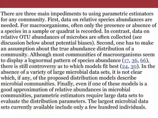 There are three main impediments to using parametric estimators
for any community. First, data on relative species abundances are
needed. For macroorganisms, often only the presence or absence of
a species in a sample or quadrat is recorded. In contrast, data on
relative OTU abundances of microbes are often collected (see
discussion below about potential biases). Second, one has to make
an assumption about the true abundance distribution of a
community. Although most communities of macroorganisms seem
to display a lognormal pattern of species abundance (17, 36, 66),
there is still controversy as to which models fit best (24, 30). In the
absence of a variety of large microbial data sets, it is not clear
which, if any, of the proposed distribution models describe
microbial communities. Finally, even if one of these models is a
good approximation of relative abundances in microbial
communities, parametric estimators require large data sets to
evaluate the distribution parameters. The largest microbial data
sets currently available include only a few hundred individuals.
 