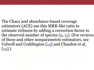 The Chao1 and abundance-based coverage
estimators (ACE) use this MRR-like ratio to
estimate richness by adding a correction factor to
the observed number of species (9, 11). (For reviews
of these and other nonparametric estimators, see
Colwell and Coddington [14] and Chazdon et al.
[12].)
 
