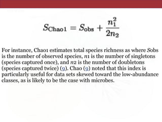 For instance, Chao1 estimates total species richness as where Sobs
is the number of observed species, n1 is the number of singletons
(species captured once), and n2 is the number of doubletons
(species captured twice) (9). Chao (9) noted that this index is
particularly useful for data sets skewed toward the low-abundance
classes, as is likely to be the case with microbes.
 