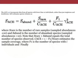 The ACE (10) incorporate data from all species with fewer than 10 individuals, rather than just singletons and
doubletons. ACE estimates species richness as
where Srare is the number of rare samples (sampled abundances
≤10) and Sabund is the number of abundant species (sampled
abundances >10). Note that Srare + Sabund equals the total
number of species observed. CACE = 1 − F1/Nrare estimates the
sample coverage, where F1 is the number of species with i
individuals and Finally
 