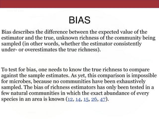 BIAS
Bias describes the difference between the expected value of the
estimator and the true, unknown richness of the community being
sampled (in other words, whether the estimator consistently
under- or overestimates the true richness).
To test for bias, one needs to know the true richness to compare
against the sample estimates. As yet, this comparison is impossible
for microbes, because no communities have been exhaustively
sampled. The bias of richness estimators has only been tested in a
few natural communities in which the exact abundance of every
species in an area is known (12, 14, 15, 26, 47).
 