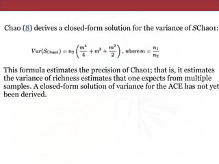 Chao (8) derives a closed-form solution for the variance of SChao1:
This formula estimates the precision of Chao1; that is, it estimates
the variance of richness estimates that one expects from multiple
samples. A closed-form solution of variance for the ACE has not yet
been derived.
 