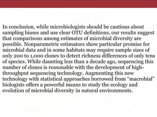 In conclusion, while microbiologists should be cautious about
sampling biases and use clear OTU definitions, our results suggest
that comparisons among estimates of microbial diversity are
possible. Nonparametric estimators show particular promise for
microbial data and in some habitats may require sample sizes of
only 200 to 1,000 clones to detect richness differences of only tens
of species. While daunting less than a decade ago, sequencing this
number of clones is reasonable with the development of high-
throughput sequencing technology. Augmenting this new
technology with statistical approaches borrowed from “macrobial”
biologists offers a powerful means to study the ecology and
evolution of microbial diversity in natural environments.
 