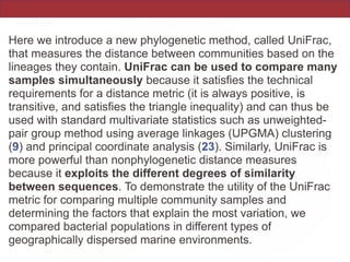 Here we introduce a new phylogenetic method, called UniFrac,
that measures the distance between communities based on the
lineages they contain. UniFrac can be used to compare many
samples simultaneously because it satisfies the technical
requirements for a distance metric (it is always positive, is
transitive, and satisfies the triangle inequality) and can thus be
used with standard multivariate statistics such as unweighted-
pair group method using average linkages (UPGMA) clustering
(9) and principal coordinate analysis (23). Similarly, UniFrac is
more powerful than nonphylogenetic distance measures
because it exploits the different degrees of similarity
between sequences. To demonstrate the utility of the UniFrac
metric for comparing multiple community samples and
determining the factors that explain the most variation, we
compared bacterial populations in different types of
geographically dispersed marine environments.
 
