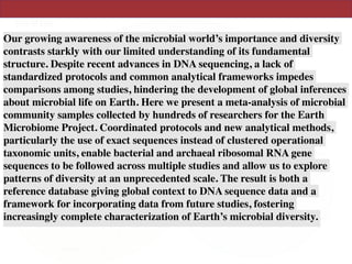 Our growing awareness of the microbial world’s importance and diversity
contrasts starkly with our limited understanding of its fundamental
structure. Despite recent advances in DNA sequencing, a lack of
standardized protocols and common analytical frameworks impedes
comparisons among studies, hindering the development of global inferences
about microbial life on Earth. Here we present a meta-analysis of microbial
community samples collected by hundreds of researchers for the Earth
Microbiome Project. Coordinated protocols and new analytical methods,
particularly the use of exact sequences instead of clustered operational
taxonomic units, enable bacterial and archaeal ribosomal RNA gene
sequences to be followed across multiple studies and allow us to explore
patterns of diversity at an unprecedented scale. The result is both a
reference database giving global context to DNA sequence data and a
framework for incorporating data from future studies, fostering
increasingly complete characterization of Earth’s microbial diversity.
 