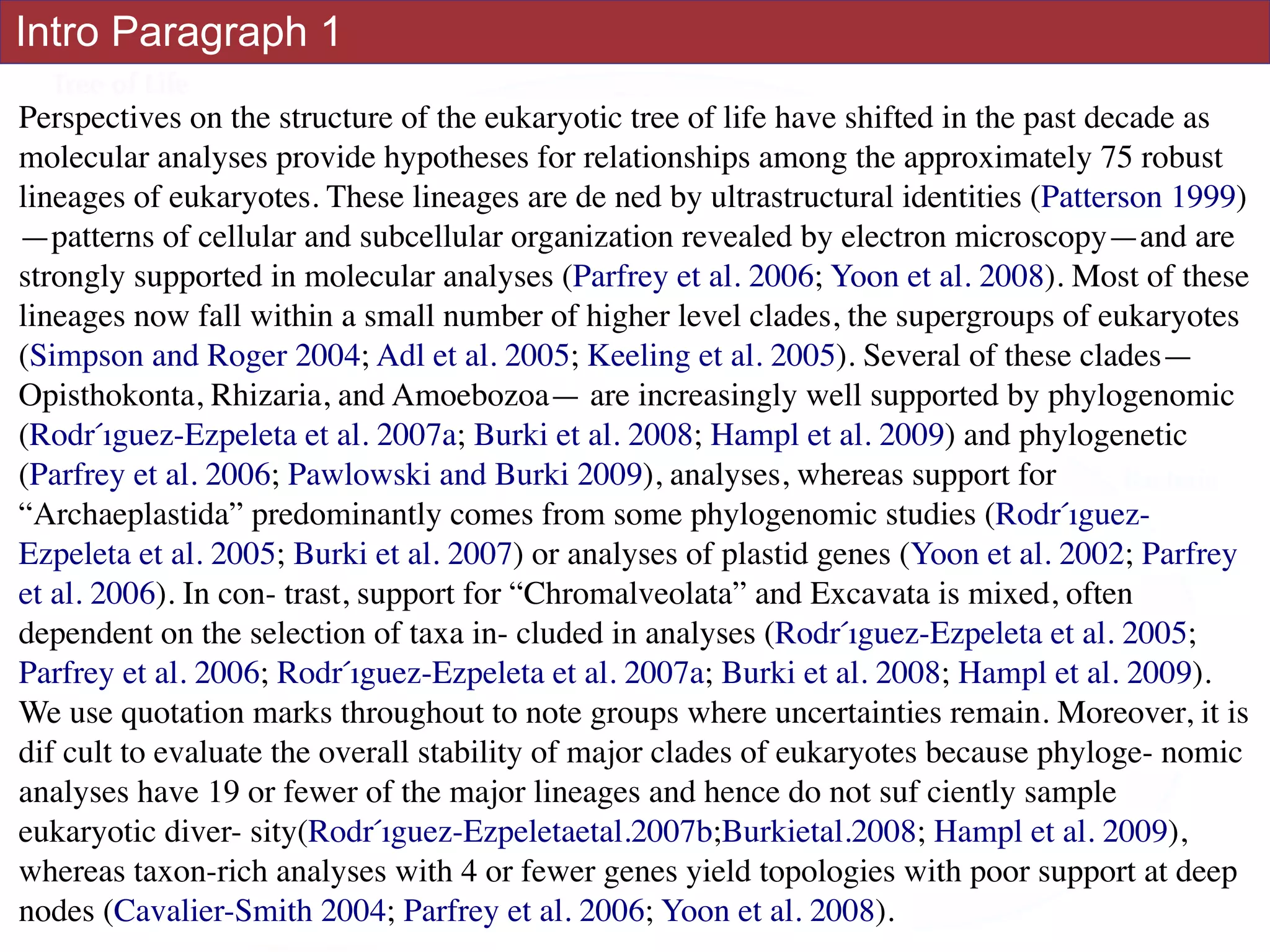 Intro Paragraph 1
Perspectives on the structure of the eukaryotic tree of life have shifted in the past decade as
molecular analyses provide hypotheses for relationships among the approximately 75 robust
lineages of eukaryotes. These lineages are de ned by ultrastructural identities (Patterson 1999)
—patterns of cellular and subcellular organization revealed by electron microscopy—and are
strongly supported in molecular analyses (Parfrey et al. 2006; Yoon et al. 2008). Most of these
lineages now fall within a small number of higher level clades, the supergroups of eukaryotes
(Simpson and Roger 2004; Adl et al. 2005; Keeling et al. 2005). Several of these clades—
Opisthokonta, Rhizaria, and Amoebozoa— are increasingly well supported by phylogenomic
(Rodŕıguez-Ezpeleta et al. 2007a; Burki et al. 2008; Hampl et al. 2009) and phylogenetic
(Parfrey et al. 2006; Pawlowski and Burki 2009), analyses, whereas support for
“Archaeplastida” predominantly comes from some phylogenomic studies (Rodŕıguez-
Ezpeleta et al. 2005; Burki et al. 2007) or analyses of plastid genes (Yoon et al. 2002; Parfrey
et al. 2006). In con- trast, support for “Chromalveolata” and Excavata is mixed, often
dependent on the selection of taxa in- cluded in analyses (Rodŕıguez-Ezpeleta et al. 2005;
Parfrey et al. 2006; Rodŕıguez-Ezpeleta et al. 2007a; Burki et al. 2008; Hampl et al. 2009).
We use quotation marks throughout to note groups where uncertainties remain. Moreover, it is
dif cult to evaluate the overall stability of major clades of eukaryotes because phyloge- nomic
analyses have 19 or fewer of the major lineages and hence do not suf ciently sample
eukaryotic diver- sity(Rodŕıguez-Ezpeletaetal.2007b;Burkietal.2008; Hampl et al. 2009),
whereas taxon-rich analyses with 4 or fewer genes yield topologies with poor support at deep
nodes (Cavalier-Smith 2004; Parfrey et al. 2006; Yoon et al. 2008).
 