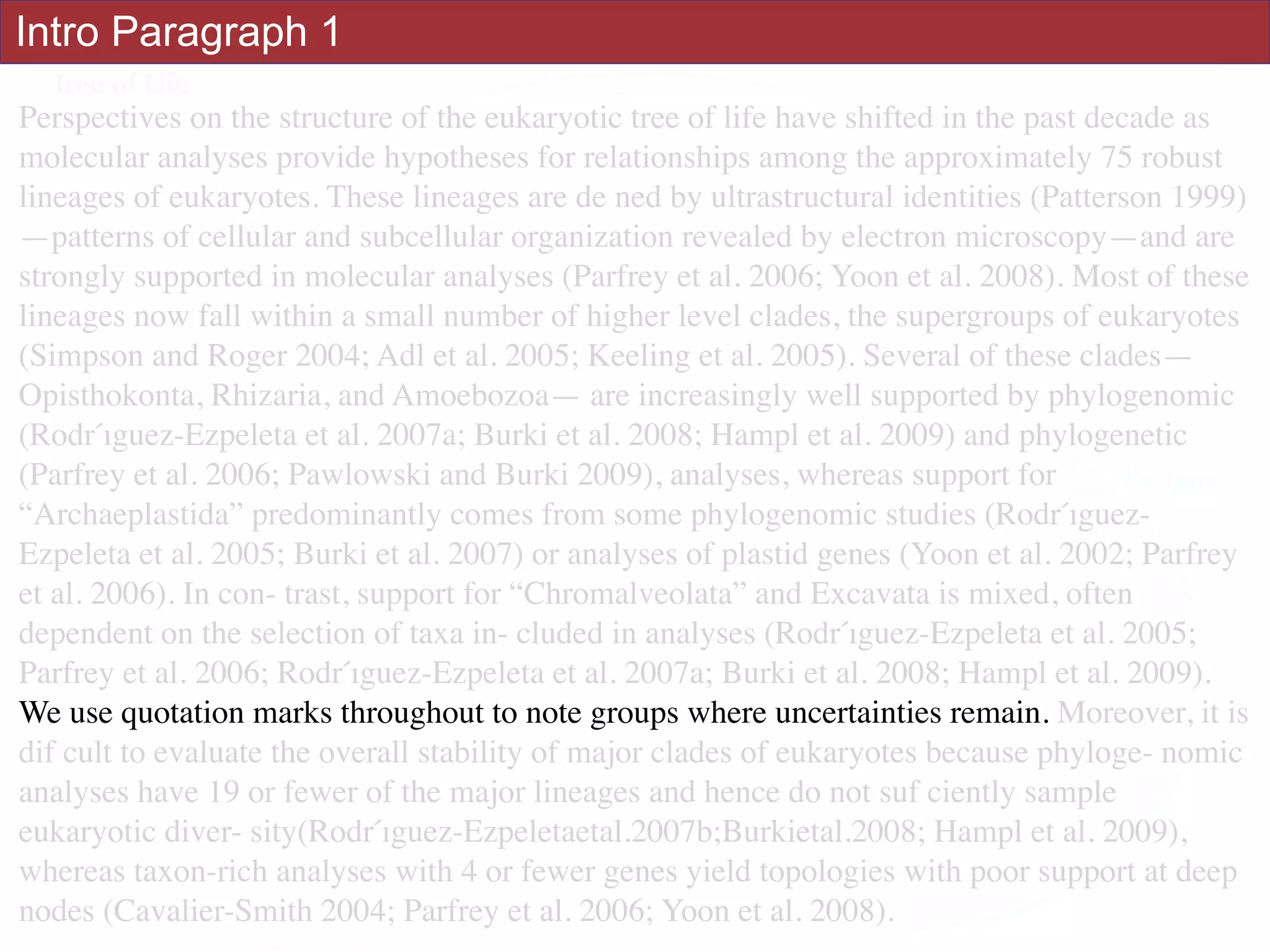 Perspectives on the structure of the eukaryotic tree of life have shifted in the past decade as
molecular analyses provide hypotheses for relationships among the approximately 75 robust
lineages of eukaryotes. These lineages are de ned by ultrastructural identities (Patterson 1999)
—patterns of cellular and subcellular organization revealed by electron microscopy—and are
strongly supported in molecular analyses (Parfrey et al. 2006; Yoon et al. 2008). Most of these
lineages now fall within a small number of higher level clades, the supergroups of eukaryotes
(Simpson and Roger 2004; Adl et al. 2005; Keeling et al. 2005). Several of these clades—
Opisthokonta, Rhizaria, and Amoebozoa— are increasingly well supported by phylogenomic
(Rodŕıguez-Ezpeleta et al. 2007a; Burki et al. 2008; Hampl et al. 2009) and phylogenetic
(Parfrey et al. 2006; Pawlowski and Burki 2009), analyses, whereas support for
“Archaeplastida” predominantly comes from some phylogenomic studies (Rodŕıguez-
Ezpeleta et al. 2005; Burki et al. 2007) or analyses of plastid genes (Yoon et al. 2002; Parfrey
et al. 2006). In con- trast, support for “Chromalveolata” and Excavata is mixed, often
dependent on the selection of taxa in- cluded in analyses (Rodŕıguez-Ezpeleta et al. 2005;
Parfrey et al. 2006; Rodŕıguez-Ezpeleta et al. 2007a; Burki et al. 2008; Hampl et al. 2009).
We use quotation marks throughout to note groups where uncertainties remain. Moreover, it is
dif cult to evaluate the overall stability of major clades of eukaryotes because phyloge- nomic
analyses have 19 or fewer of the major lineages and hence do not suf ciently sample
eukaryotic diver- sity(Rodŕıguez-Ezpeletaetal.2007b;Burkietal.2008; Hampl et al. 2009),
whereas taxon-rich analyses with 4 or fewer genes yield topologies with poor support at deep
nodes (Cavalier-Smith 2004; Parfrey et al. 2006; Yoon et al. 2008).
Intro Paragraph 1
 