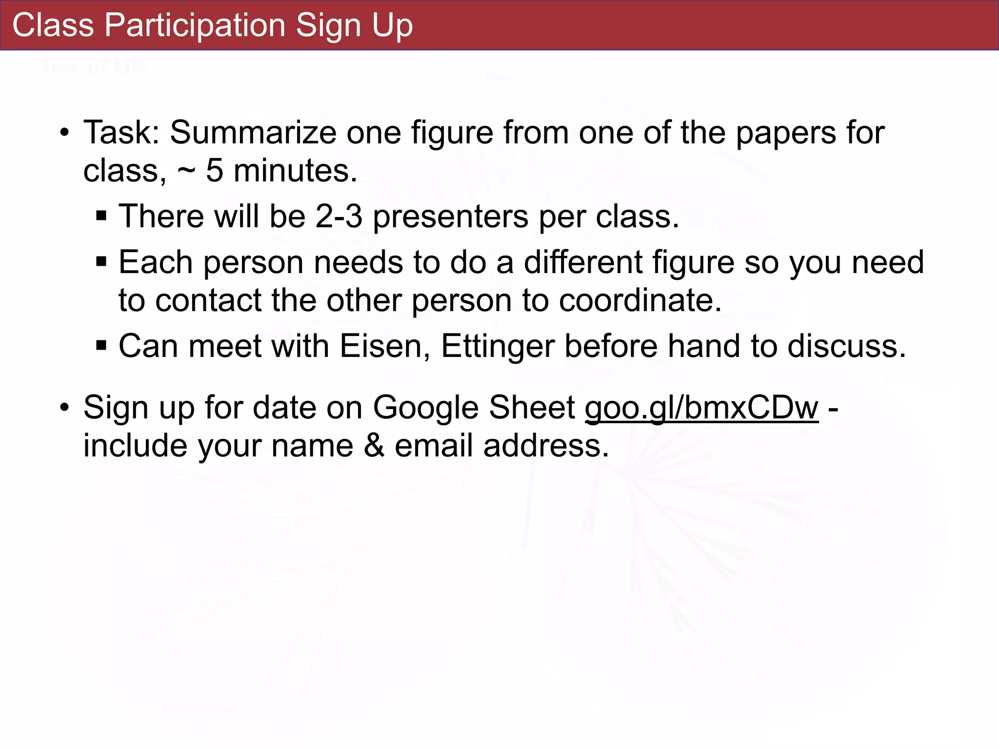 Class Participation Sign Up
• Task: Summarize one figure from one of the papers for
class, ~ 5 minutes.
! There will be 2-3 presenters per class.
! Each person needs to do a different figure so you need
to contact the other person to coordinate.
! Can meet with Eisen, Ettinger before hand to discuss.
• Sign up for date on Google Sheet goo.gl/bmxCDw -
include your name & email address.
 