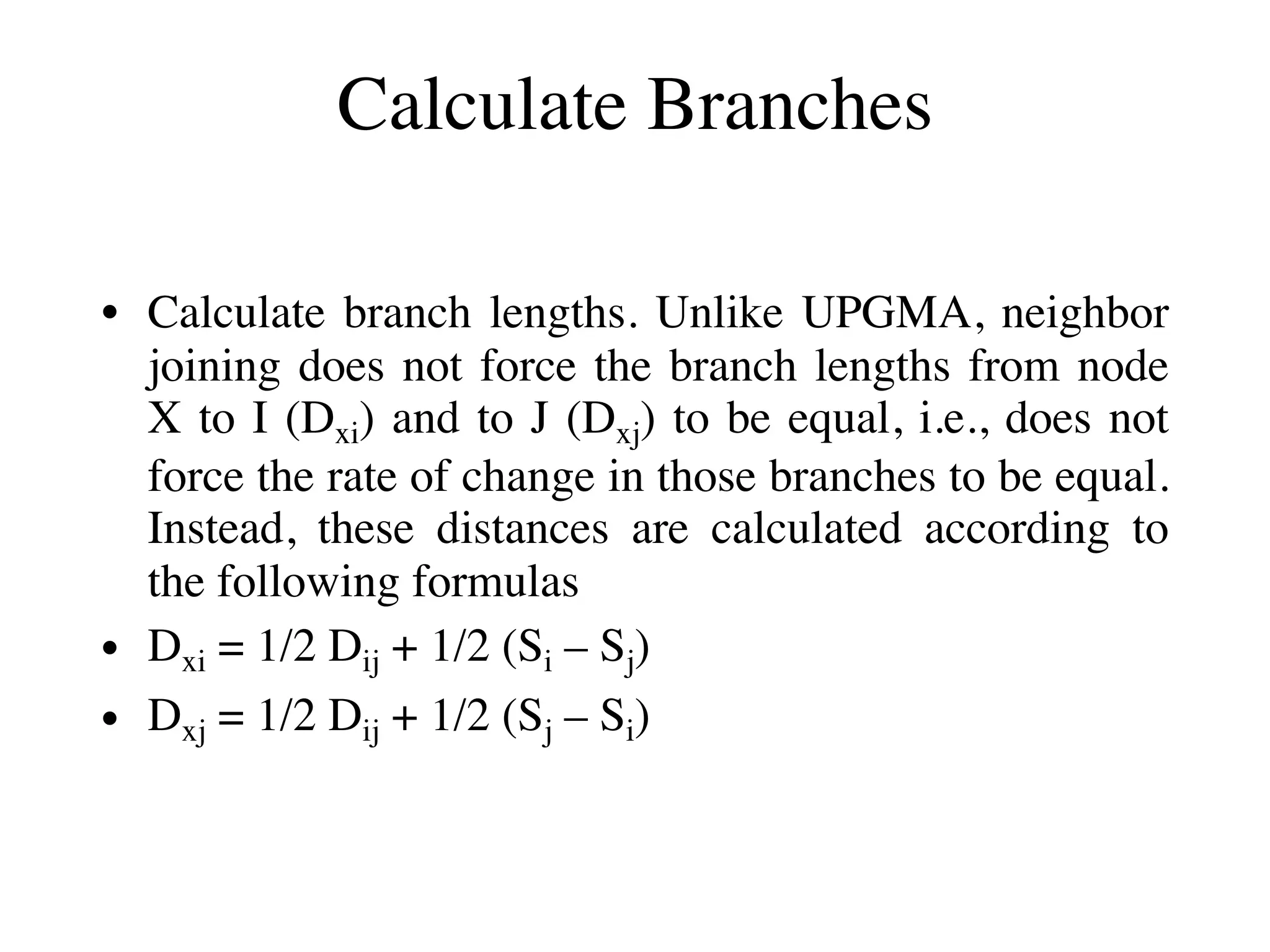 Calculate Branches
• Calculate branch lengths. Unlike UPGMA, neighbor
joining does not force the branch lengths from node
X to I (Dxi) and to J (Dxj) to be equal, i.e., does not
force the rate of change in those branches to be equal.
Instead, these distances are calculated according to
the following formulas
• Dxi = 1/2 Dij + 1/2 (Si – Sj)
• Dxj = 1/2 Dij + 1/2 (Sj – Si)
 