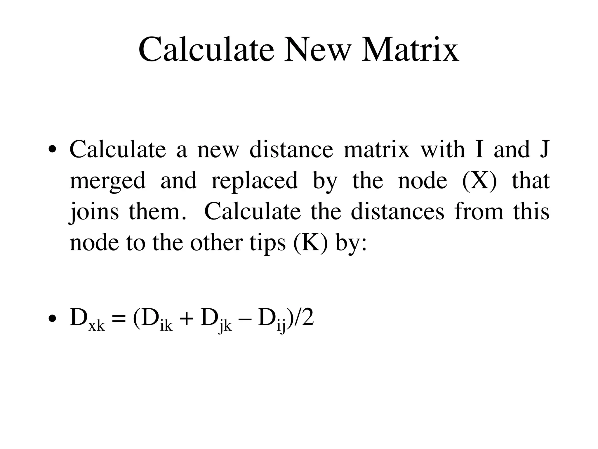 Calculate New Matrix
• Calculate a new distance matrix with I and J
merged and replaced by the node (X) that
joins them. Calculate the distances from this
node to the other tips (K) by:
• Dxk = (Dik + Djk – Dij)/2
 