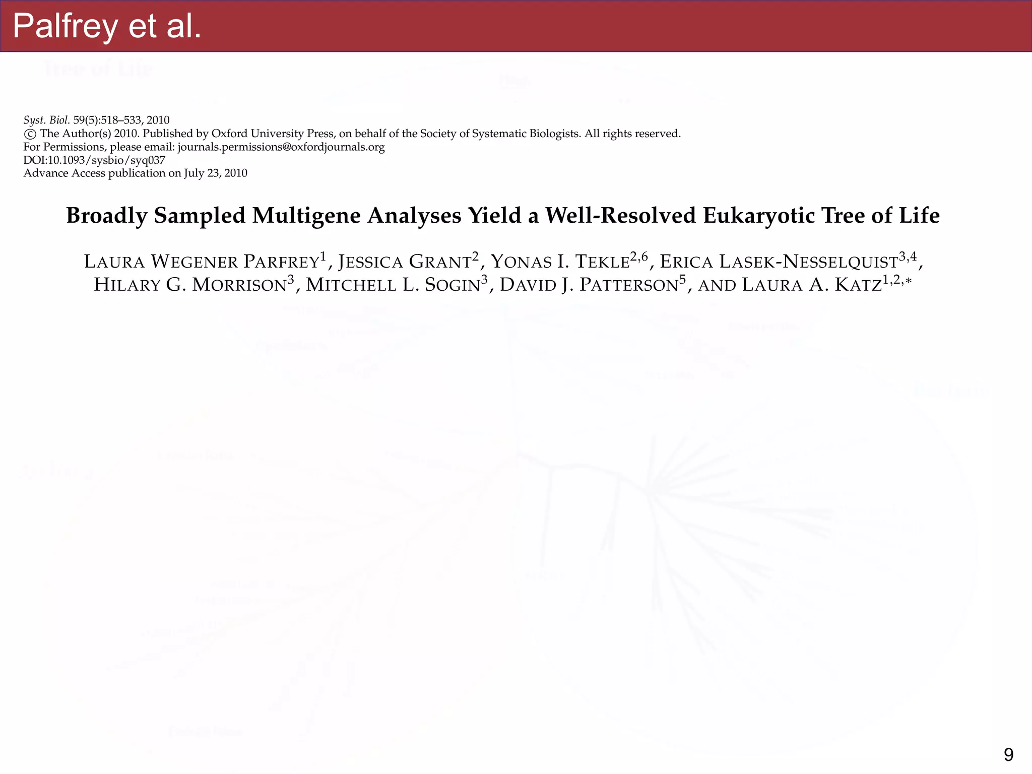 Palfrey et al.
Syst. Biol. 59(5):518–533, 2010
c⃝ The Author(s) 2010. Published by Oxford University Press, on behalf of the Society of Systematic Biologists. All rights reserved.
For Permissions, please email: journals.permissions@oxfordjournals.org
DOI:10.1093/sysbio/syq037
Advance Access publication on July 23, 2010
Broadly Sampled Multigene Analyses Yield a Well-Resolved Eukaryotic Tree of Life
LAURA WEGENER PARFREY1
, JESSICA GRANT2
, YONAS I. TEKLE2,6
, ERICA LASEK-NESSELQUIST3,4
,
HILARY G. MORRISON3
, MITCHELL L. SOGIN3
, DAVID J. PATTERSON5
, AND LAURA A. KATZ1,2,∗
1Program in Organismic and Evolutionary Biology, University of Massachusetts, 611 North Pleasant Street, Amherst,
MA 01003, USA; 2Department of Biological Sciences, Smith College, 44 College Lane, Northampton, MA 01063, USA; 3Bay Paul Center for
Comparative Molecular Biology and Evolution, Marine Biological Laboratory, 7 MBL Street, Woods Hole, MA 02543, USA; 4Department of Ecology and
Evolutionary Biology, Brown University, 80 Waterman Street, Providence, RI 02912, USA; 5Biodiversity Informatics Group, Marine Biological
Laboratory, 7 MBL Street, Woods Hole, MA 02543, USA; 6Present address: Department of Epidemiology and Public Health, Yale University School of
Medicine, New Haven, CT 06520, USA;
∗Correspondence to be sent to: Laura A. Katz, 44 College Lane, Northampton, MA 01003, USA; E-mail: lkatz@smith.edu.
Laura Wegener Parfrey and Jessica Grant have contributed equally to this work.
Received 30 September 2009; reviews returned 1 December 2009; accepted 25 May 2010
Associate Editor: C´ecile An´e
Abstract.—An accurate reconstruction of the eukaryotic tree of life is essential to identify the innovations underlying the
diversity of microbial and macroscopic (e.g., plants and animals) eukaryotes. Previous work has divided eukaryotic diver-
sity into a small number of high-level “supergroups,” many of which receive strong support in phylogenomic analyses.
However, the abundance of data in phylogenomic analyses can lead to highly supported but incorrect relationships due
to systematic phylogenetic error. Furthermore, the paucity of major eukaryotic lineages (19 or fewer) included in these
genomic studies may exaggerate systematic error and reduce power to evaluate hypotheses. Here, we use a taxon-rich
strategy to assess eukaryotic relationships. We show that analyses emphasizing broad taxonomic sampling (up to 451 taxa
representing 72 major lineages) combined with a moderate number of genes yield a well-resolved eukaryotic tree of life.
The consistency across analyses with varying numbers of taxa (88–451) and levels of missing data (17–69%) supports the
accuracy of the resulting topologies. The resulting stable topology emerges without the removal of rapidly evolving genes
or taxa, a practice common to phylogenomic analyses. Several major groups are stable and strongly supported in these
analyses (e.g., SAR, Rhizaria, Excavata), whereas the proposed supergroup “Chromalveolata” is rejected. Furthermore, ex-
tensive instability among photosynthetic lineages suggests the presence of systematic biases including endosymbiotic gene
transfer from symbiont (nucleus or plastid) to host. Our analyses demonstrate that stable topologies of ancient evolutionary
!9
 