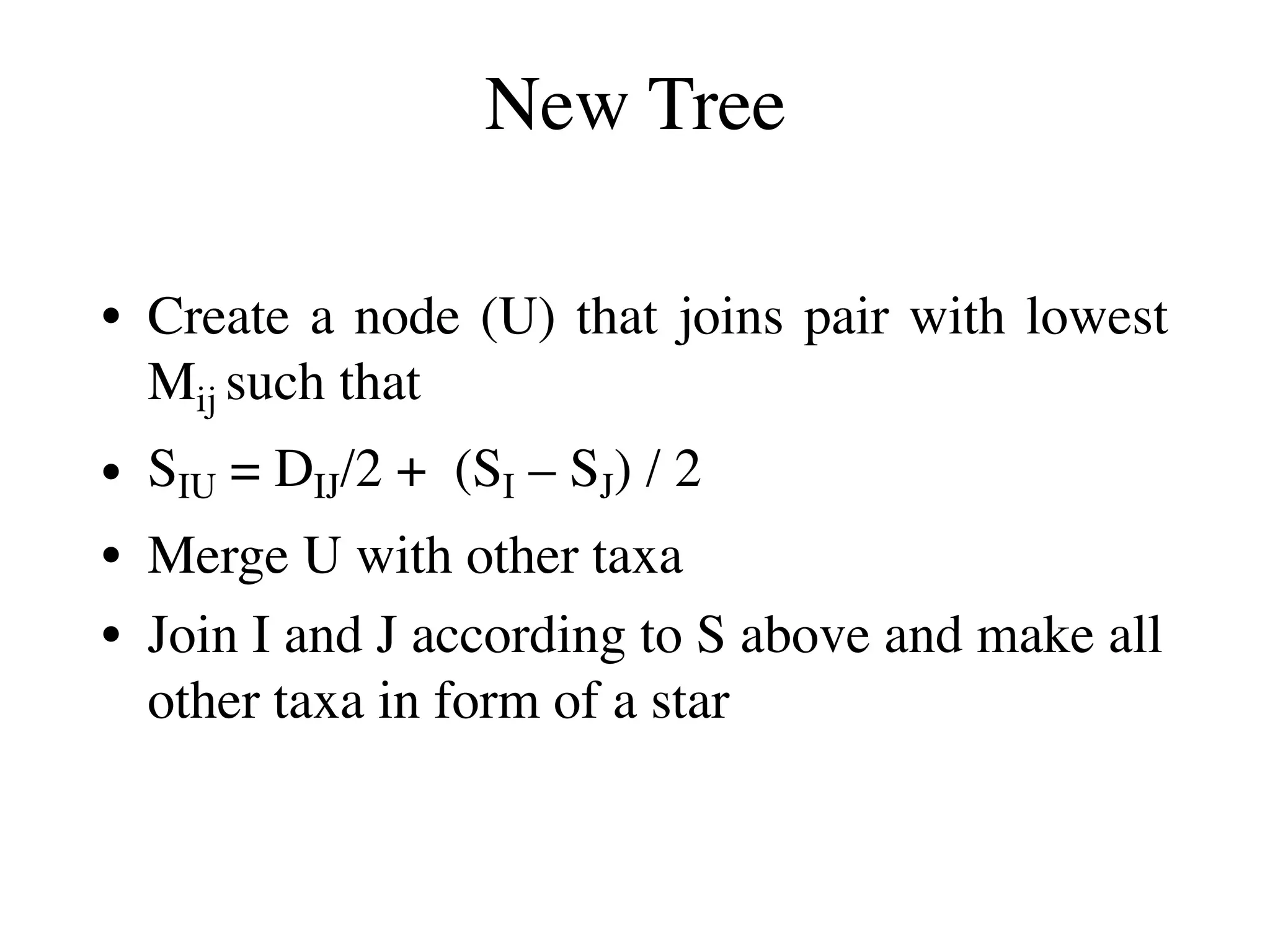 New Tree
• Create a node (U) that joins pair with lowest
Mij such that
• SIU = DIJ/2 + (SI – SJ) / 2
• Merge U with other taxa
• Join I and J according to S above and make all
other taxa in form of a star
 