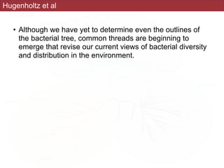• Although we have yet to determine even the outlines of
the bacterial tree, common threads are beginning to
emerge that revise our current views of bacterial diversity
and distribution in the environment.
Hugenholtz et al
 