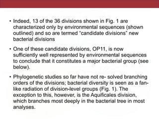 • Indeed, 13 of the 36 divisions shown in Fig. 1 are
characterized only by environmental sequences (shown
outlined) and so are termed “candidate divisions” new
bacterial divisions
• One of these candidate divisions, OP11, is now
sufficiently well represented by environmental sequences
to conclude that it constitutes a major bacterial group (see
below).
• Phylogenetic studies so far have not re- solved branching
orders of the divisions; bacterial diversity is seen as a fan-
like radiation of division-level groups (Fig. 1). The
exception to this, however, is the Aquificales division,
which branches most deeply in the bacterial tree in most
analyses.
 