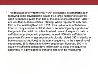 • The database of environmental rRNA sequences is compromised in
resolving some phylogenetic issues by a large number of relatively
short sequences. More than half of the sequences collated in Table 1
are less than 500 nucleotides (nt) long, which represents only one-
third of the total length of 16S rRNA. This is due to an unfortunate
trend in many environmental studies of sequencing only a portion of
the gene in the belief that a few hundred bases of sequence data is
sufficient for phylogenetic purposes. Indeed, 500 nt is sufficient for
placement if some longer sequence is closely related ( 90% identity in
homologous nucleotides) to the query sequence. In the case of novel
sequences, 85% identical to known sequences, however, 500 nt is
usually insufficient comparative information to place the sequence
accurately in a phylogenetic tree and can even be misleading
 