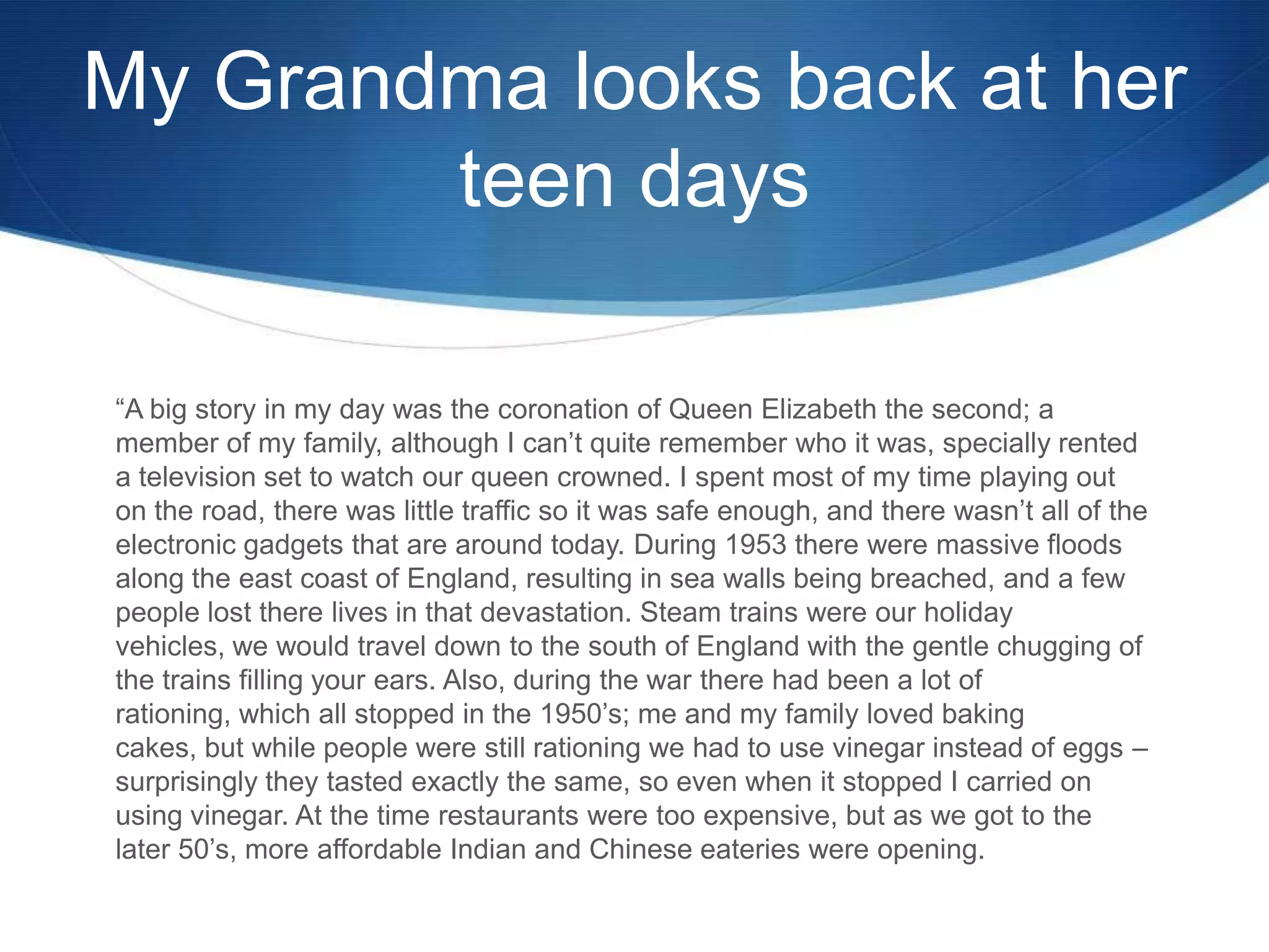 My Grandma looks back at her
teen days
“A big story in my day was the coronation of Queen Elizabeth the second; a
member of my family, although I can’t quite remember who it was, specially rented
a television set to watch our queen crowned. I spent most of my time playing out
on the road, there was little traffic so it was safe enough, and there wasn’t all of the
electronic gadgets that are around today. During 1953 there were massive floods
along the east coast of England, resulting in sea walls being breached, and a few
people lost there lives in that devastation. Steam trains were our holiday
vehicles, we would travel down to the south of England with the gentle chugging of
the trains filling your ears. Also, during the war there had been a lot of
rationing, which all stopped in the 1950’s; me and my family loved baking
cakes, but while people were still rationing we had to use vinegar instead of eggs –
surprisingly they tasted exactly the same, so even when it stopped I carried on
using vinegar. At the time restaurants were too expensive, but as we got to the
later 50’s, more affordable Indian and Chinese eateries were opening.

 