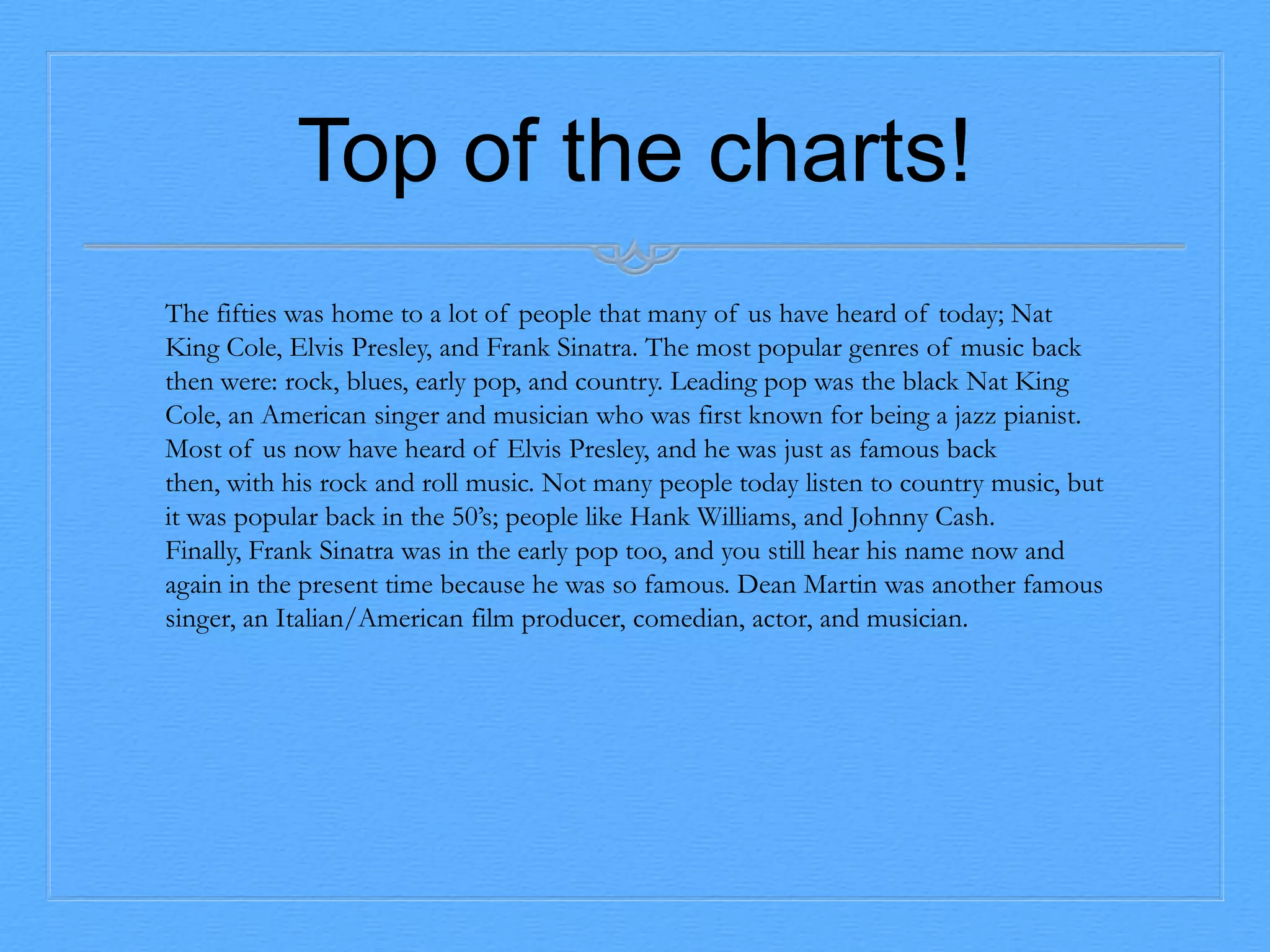 Top of the charts!
The fifties was home to a lot of people that many of us have heard of today; Nat
King Cole, Elvis Presley, and Frank Sinatra. The most popular genres of music back
then were: rock, blues, early pop, and country. Leading pop was the black Nat King
Cole, an American singer and musician who was first known for being a jazz pianist.
Most of us now have heard of Elvis Presley, and he was just as famous back
then, with his rock and roll music. Not many people today listen to country music, but
it was popular back in the 50’s; people like Hank Williams, and Johnny Cash.
Finally, Frank Sinatra was in the early pop too, and you still hear his name now and
again in the present time because he was so famous. Dean Martin was another famous
singer, an Italian/American film producer, comedian, actor, and musician.

 