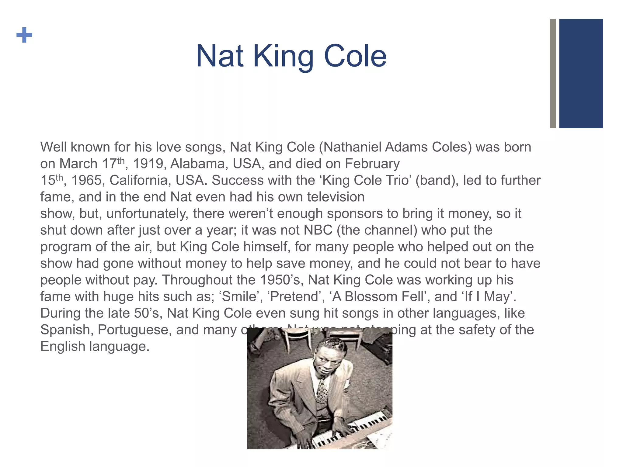 +

Nat King Cole
Well known for his love songs, Nat King Cole (Nathaniel Adams Coles) was born
on March 17th, 1919, Alabama, USA, and died on February
15th, 1965, California, USA. Success with the ‘King Cole Trio’ (band), led to further
fame, and in the end Nat even had his own television
show, but, unfortunately, there weren’t enough sponsors to bring it money, so it
shut down after just over a year; it was not NBC (the channel) who put the
program of the air, but King Cole himself, for many people who helped out on the
show had gone without money to help save money, and he could not bear to have
people without pay. Throughout the 1950’s, Nat King Cole was working up his
fame with huge hits such as; ‘Smile’, ‘Pretend’, ‘A Blossom Fell’, and ‘If I May’.
During the late 50’s, Nat King Cole even sung hit songs in other languages, like
Spanish, Portuguese, and many others; Nat was not stopping at the safety of the
English language.

 