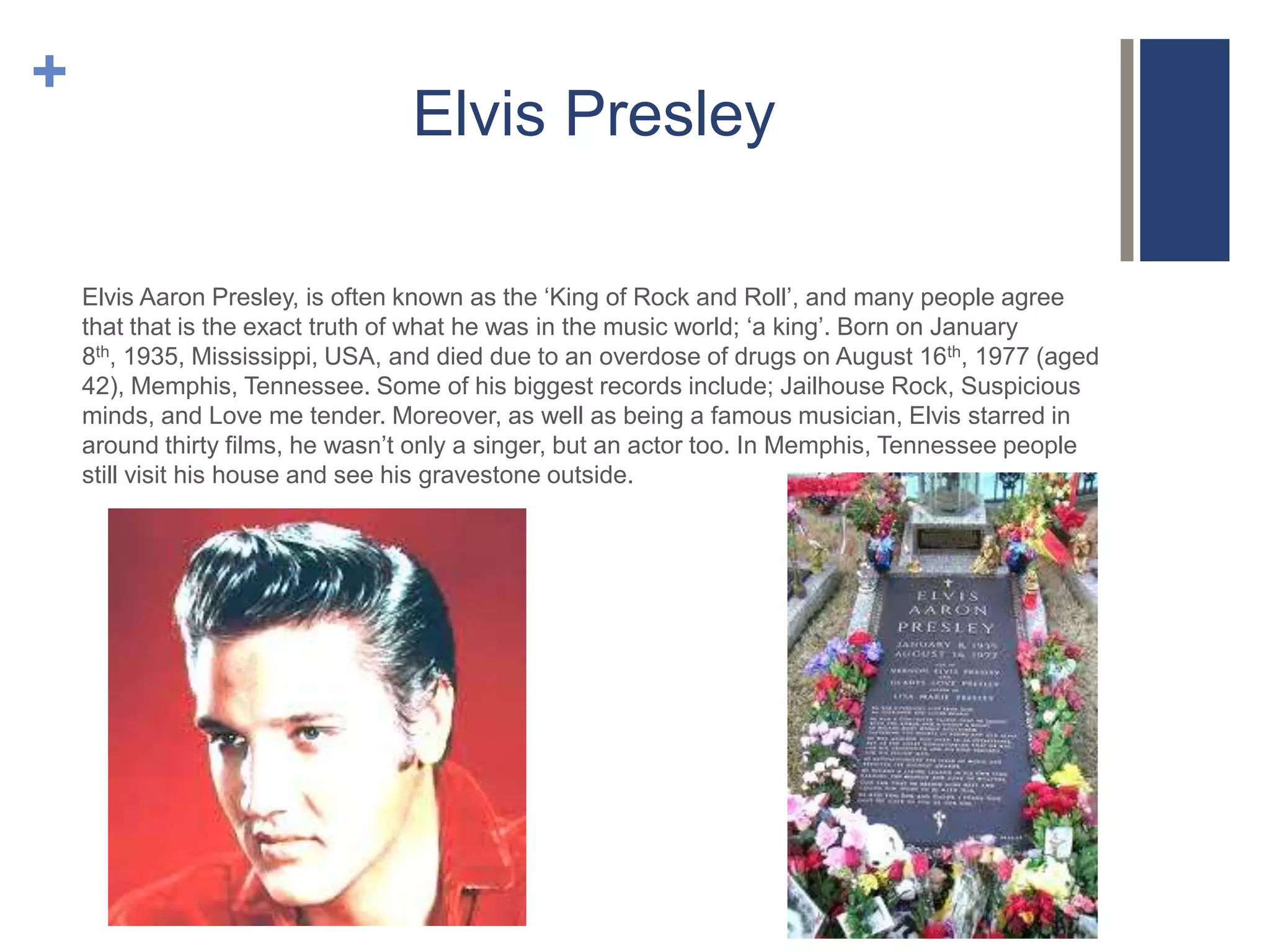 +

Elvis Presley
Elvis Aaron Presley, is often known as the ‘King of Rock and Roll’, and many people agree
that that is the exact truth of what he was in the music world; ‘a king’. Born on January
8th, 1935, Mississippi, USA, and died due to an overdose of drugs on August 16th, 1977 (aged
42), Memphis, Tennessee. Some of his biggest records include; Jailhouse Rock, Suspicious
minds, and Love me tender. Moreover, as well as being a famous musician, Elvis starred in
around thirty films, he wasn’t only a singer, but an actor too. In Memphis, Tennessee people
still visit his house and see his gravestone outside.

 