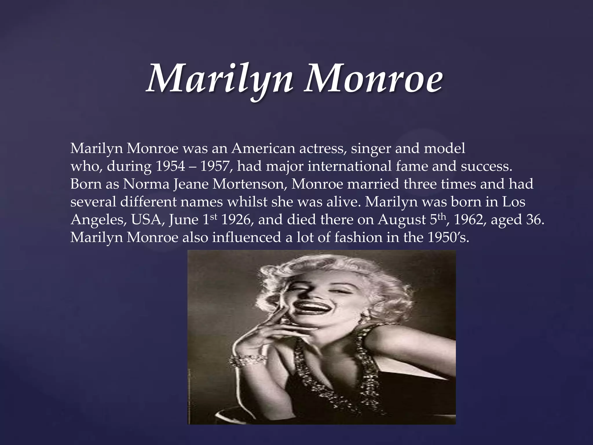 Marilyn Monroe
Marilyn Monroe was an American actress, singer and model
who, during 1954 – 1957, had major international fame and success.
Born as Norma Jeane Mortenson, Monroe married three times and had
several different names whilst she was alive. Marilyn was born in Los
Angeles, USA, June 1st 1926, and died there on August 5th, 1962, aged 36.
Marilyn Monroe also influenced a lot of fashion in the 1950’s.

 