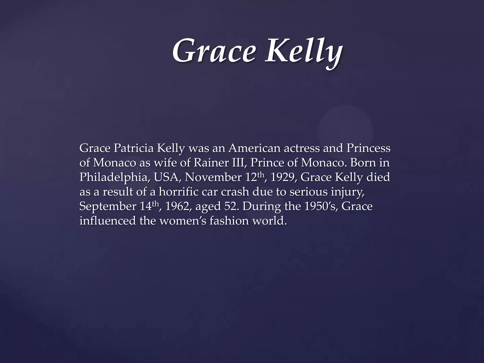 Grace Kelly
Grace Patricia Kelly was an American actress and Princess
of Monaco as wife of Rainer III, Prince of Monaco. Born in
Philadelphia, USA, November 12th, 1929, Grace Kelly died
as a result of a horrific car crash due to serious injury,
September 14th, 1962, aged 52. During the 1950’s, Grace
influenced the women’s fashion world.

 